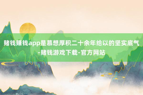 赌钱赚钱app是慕想厚积二十余年给以的坚实底气-赌钱游戏下载-官方网站