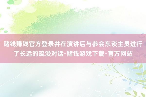 赌钱赚钱官方登录并在演讲后与参会东谈主员进行了长远的疏浚对话-赌钱游戏下载-官方网站