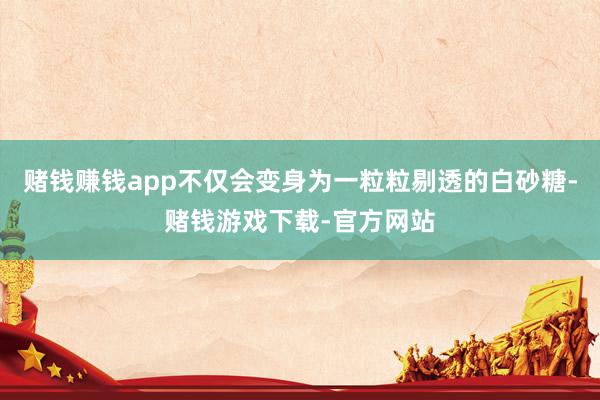 赌钱赚钱app不仅会变身为一粒粒剔透的白砂糖-赌钱游戏下载-官方网站