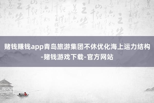 赌钱赚钱app青岛旅游集团不休优化海上运力结构-赌钱游戏下载-官方网站