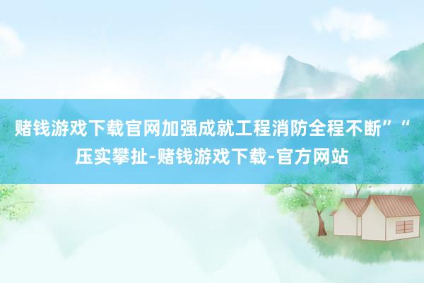 赌钱游戏下载官网加强成就工程消防全程不断”“压实攀扯-赌钱游戏下载-官方网站