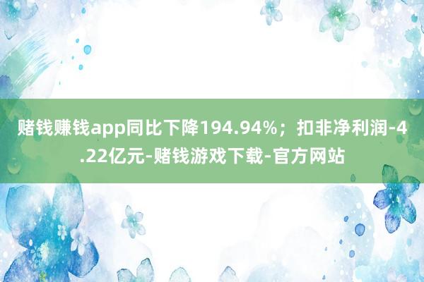 赌钱赚钱app同比下降194.94%；扣非净利润-4.22亿元-赌钱游戏下载-官方网站