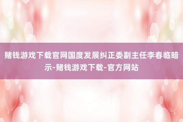赌钱游戏下载官网国度发展纠正委副主任李春临暗示-赌钱游戏下载-官方网站