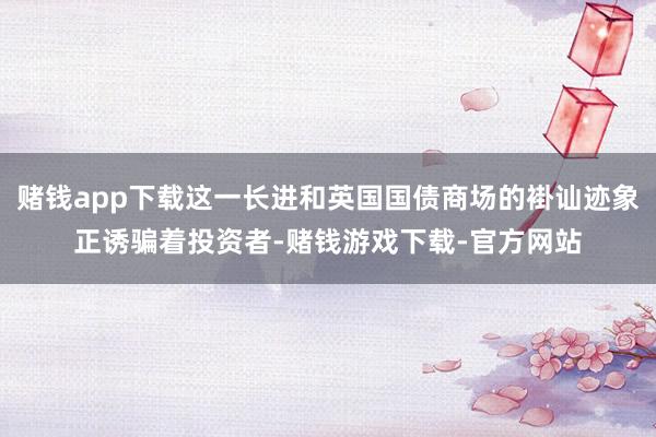 赌钱app下载这一长进和英国国债商场的褂讪迹象正诱骗着投资者-赌钱游戏下载-官方网站