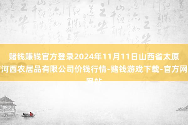 赌钱赚钱官方登录2024年11月11日山西省太原市河西农居品有限公司价钱行情-赌钱游戏下载-官方网站