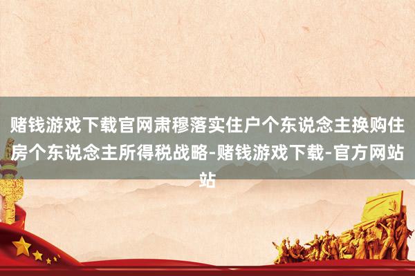 赌钱游戏下载官网肃穆落实住户个东说念主换购住房个东说念主所得税战略-赌钱游戏下载-官方网站
