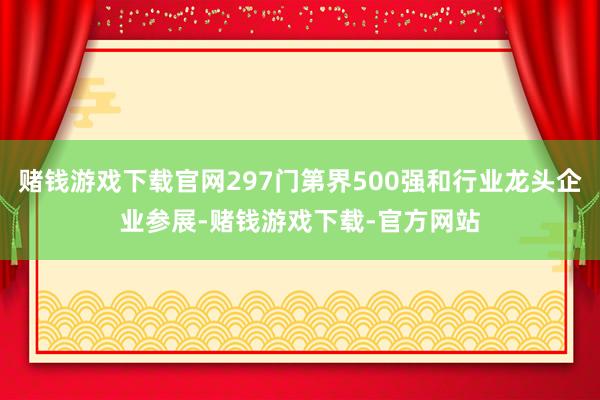 赌钱游戏下载官网297门第界500强和行业龙头企业参展-赌钱游戏下载-官方网站