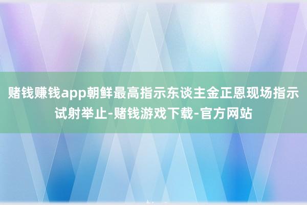 赌钱赚钱app朝鲜最高指示东谈主金正恩现场指示试射举止-赌钱游戏下载-官方网站