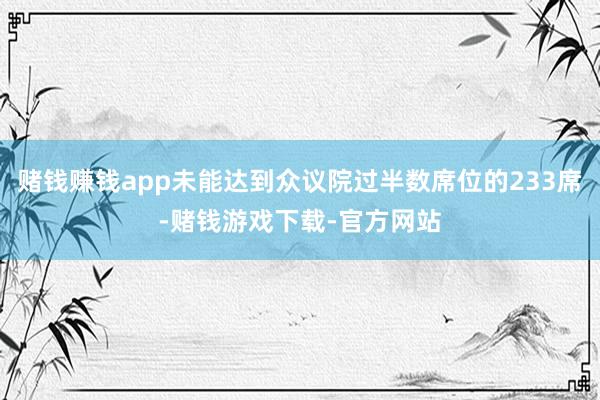 赌钱赚钱app未能达到众议院过半数席位的233席-赌钱游戏下载-官方网站