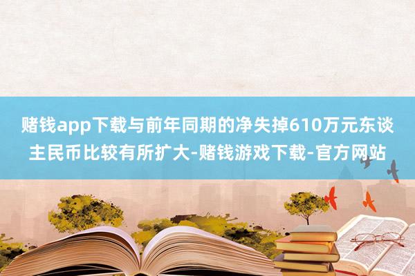 赌钱app下载与前年同期的净失掉610万元东谈主民币比较有所扩大-赌钱游戏下载-官方网站