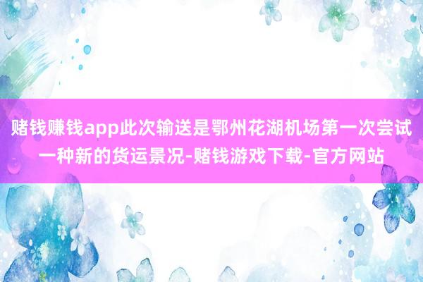 赌钱赚钱app此次输送是鄂州花湖机场第一次尝试一种新的货运景况-赌钱游戏下载-官方网站