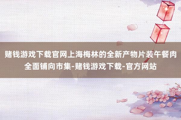 赌钱游戏下载官网上海梅林的全新产物片装午餐肉全面铺向市集-赌钱游戏下载-官方网站