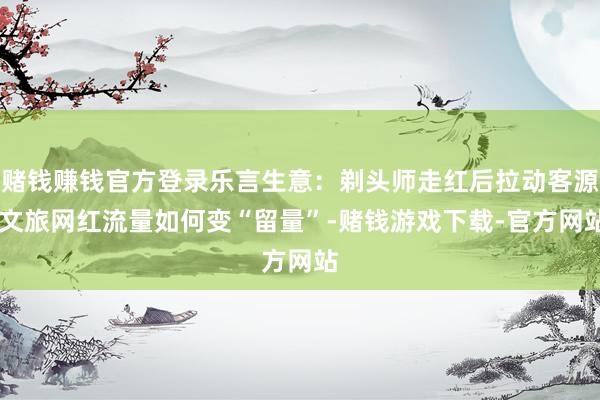 赌钱赚钱官方登录乐言生意：剃头师走红后拉动客源 文旅网红流量如何变“留量”-赌钱游戏下载-官方网站