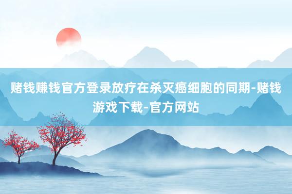 赌钱赚钱官方登录放疗在杀灭癌细胞的同期-赌钱游戏下载-官方网站