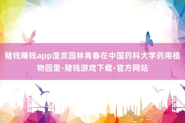 赌钱赚钱app漫赏园林青春在中国药科大学药用植物园里-赌钱游戏下载-官方网站