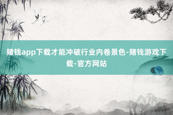 赌钱app下载才能冲破行业内卷景色-赌钱游戏下载-官方网站