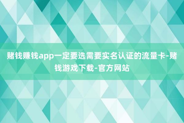赌钱赚钱app一定要选需要实名认证的流量卡-赌钱游戏下载-官方网站