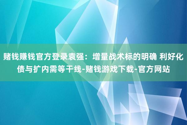 赌钱赚钱官方登录袁强：增量战术标的明确 利好化债与扩内需等干线-赌钱游戏下载-官方网站