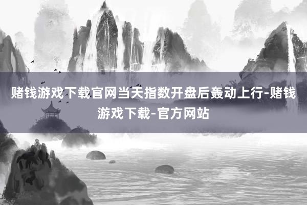 赌钱游戏下载官网当天指数开盘后轰动上行-赌钱游戏下载-官方网站