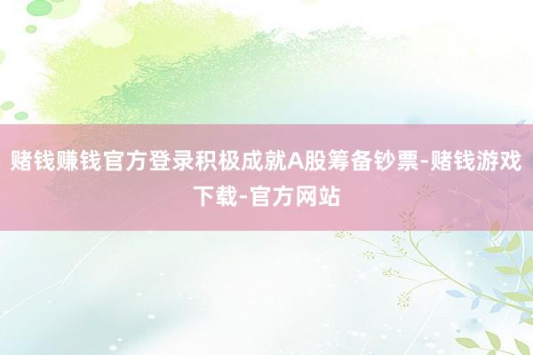 赌钱赚钱官方登录积极成就A股筹备钞票-赌钱游戏下载-官方网站