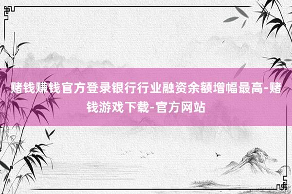 赌钱赚钱官方登录银行行业融资余额增幅最高-赌钱游戏下载-官方网站