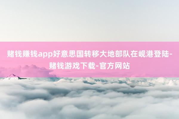 赌钱赚钱app好意思国转移大地部队在岘港登陆-赌钱游戏下载-官方网站