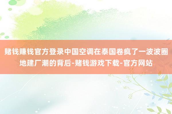 赌钱赚钱官方登录中国空调在泰国卷疯了一波波圈地建厂潮的背后-赌钱游戏下载-官方网站