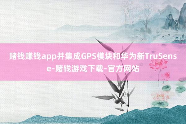 赌钱赚钱app并集成GPS模块和华为新TruSense-赌钱游戏下载-官方网站
