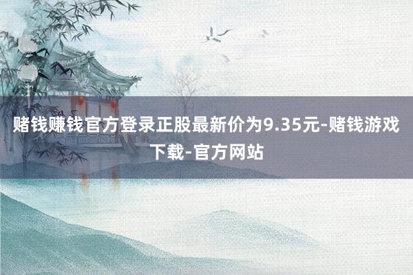 赌钱赚钱官方登录正股最新价为9.35元-赌钱游戏下载-官方网站