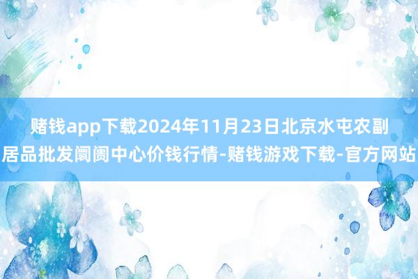赌钱app下载2024年11月23日北京水屯农副居品批发阛阓中心价钱行情-赌钱游戏下载-官方网站