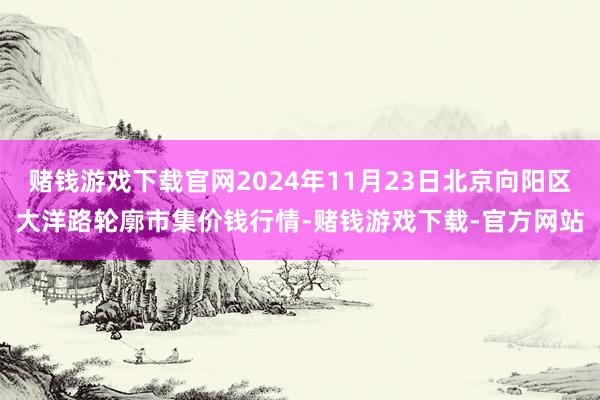 赌钱游戏下载官网2024年11月23日北京向阳区大洋路轮廓市集价钱行情-赌钱游戏下载-官方网站