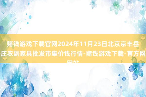 赌钱游戏下载官网2024年11月23日北京京丰岳各庄农副家具批发市集价钱行情-赌钱游戏下载-官方网站