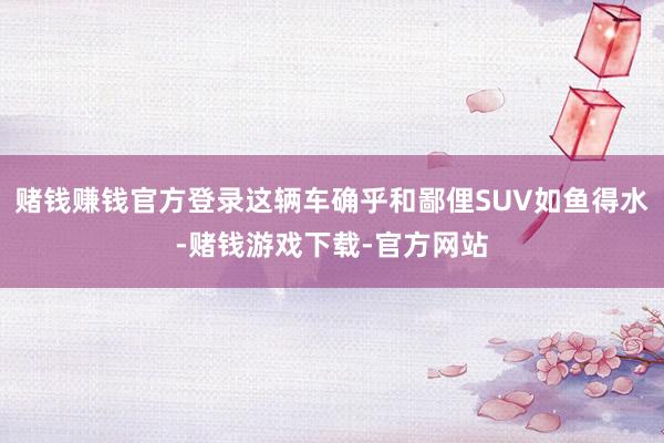 赌钱赚钱官方登录这辆车确乎和鄙俚SUV如鱼得水-赌钱游戏下载-官方网站
