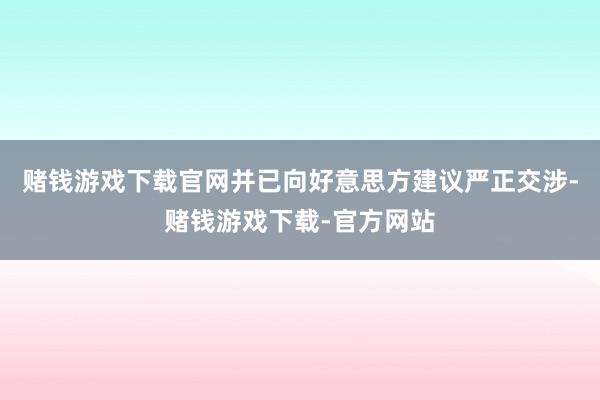 赌钱游戏下载官网并已向好意思方建议严正交涉-赌钱游戏下载-官方网站