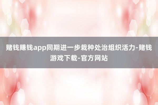 赌钱赚钱app同期进一步栽种处治组织活力-赌钱游戏下载-官方网站