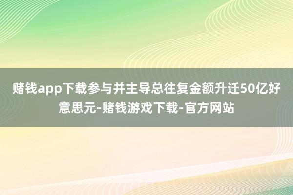 赌钱app下载参与并主导总往复金额升迁50亿好意思元-赌钱游戏下载-官方网站