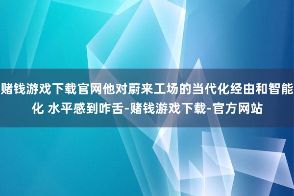 赌钱游戏下载官网他对蔚来工场的当代化经由和智能化 水平感到咋舌-赌钱游戏下载-官方网站