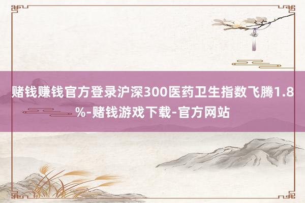 赌钱赚钱官方登录沪深300医药卫生指数飞腾1.8%-赌钱游戏下载-官方网站