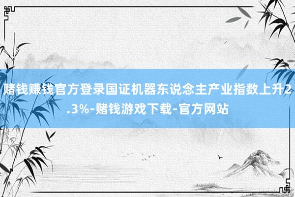 赌钱赚钱官方登录国证机器东说念主产业指数上升2.3%-赌钱游戏下载-官方网站