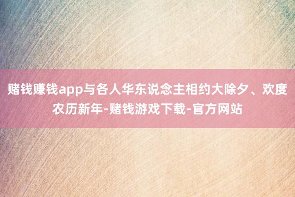 赌钱赚钱app与各人华东说念主相约大除夕、欢度农历新年-赌钱游戏下载-官方网站