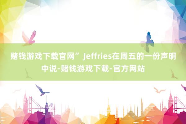 赌钱游戏下载官网” Jeffries在周五的一份声明中说-赌钱游戏下载-官方网站