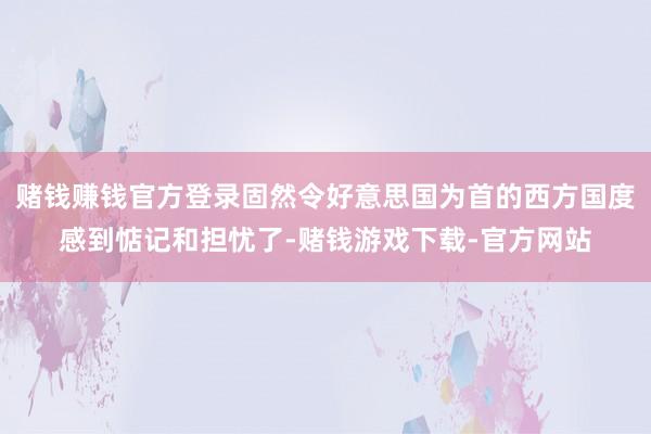 赌钱赚钱官方登录固然令好意思国为首的西方国度感到惦记和担忧了-赌钱游戏下载-官方网站