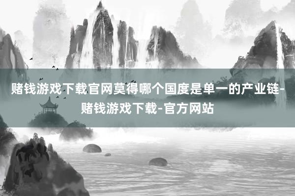 赌钱游戏下载官网莫得哪个国度是单一的产业链-赌钱游戏下载-官方网站