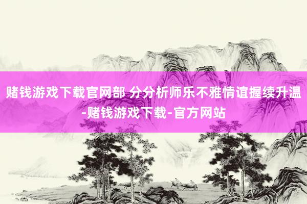 赌钱游戏下载官网部 分分析师乐不雅情谊握续升温-赌钱游戏下载-官方网站