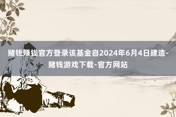 赌钱赚钱官方登录该基金自2024年6月4日建造-赌钱游戏下载-官方网站