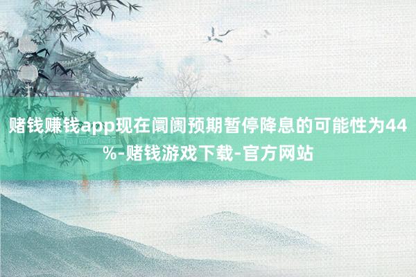 赌钱赚钱app现在阛阓预期暂停降息的可能性为44%-赌钱游戏下载-官方网站