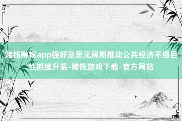 赌钱赚钱app强好意思元周期推动公共经济不细目性抓续升温-赌钱游戏下载-官方网站