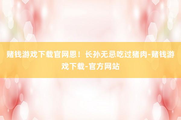 赌钱游戏下载官网恩！长孙无忌吃过猪肉-赌钱游戏下载-官方网站
