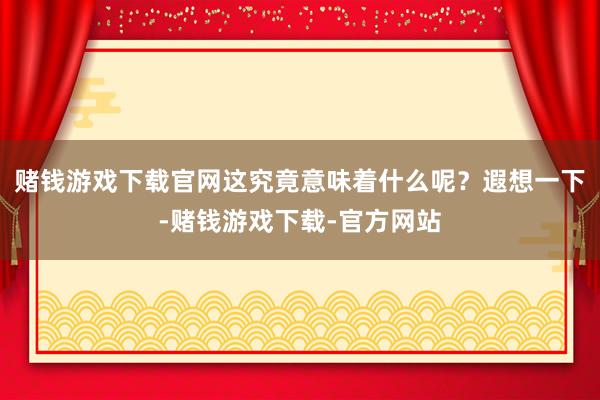 赌钱游戏下载官网这究竟意味着什么呢？遐想一下-赌钱游戏下载-官方网站