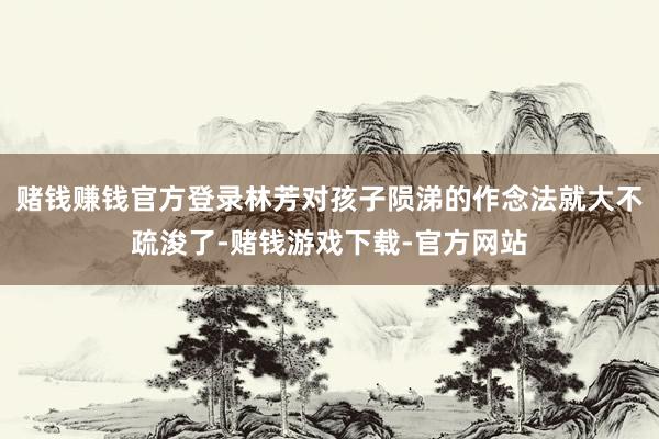 赌钱赚钱官方登录林芳对孩子陨涕的作念法就大不疏浚了-赌钱游戏下载-官方网站